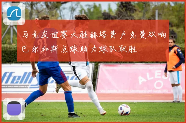 马竞友谊赛大胜赫塔费卢克曼双响巴尔加斯点球助力球队取胜