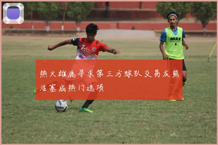 热火雄鹿寻求第三方球队交易灰熊活塞成热门选项