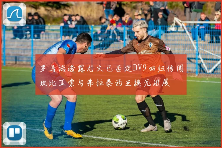 罗马诺透露尤文已否定DV9回归传闻坎比亚索与弗拉泰西互换无进展