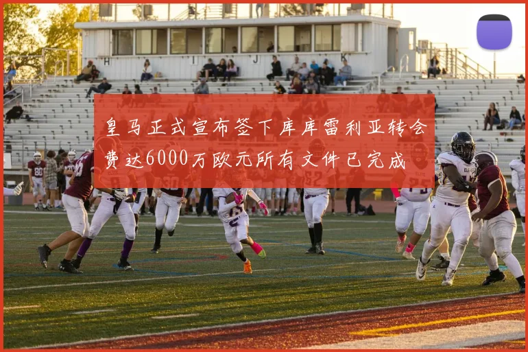 皇马正式宣布签下库库雷利亚转会费达6000万欧元所有文件已完成