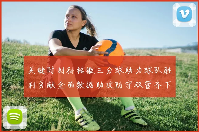 关键时刻孙铭徽三分球助力球队胜利贡献全面数据助攻防守双管齐下