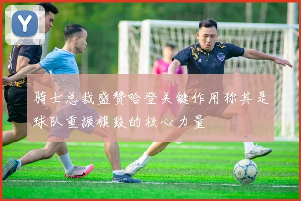 骑士总裁盛赞哈登关键作用称其是球队重振旗鼓的核心力量