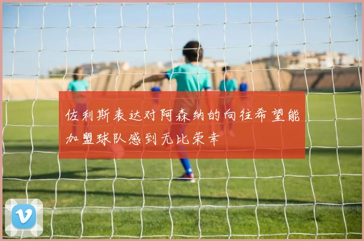 佐利斯表达对阿森纳的向往希望能加盟球队感到无比荣幸