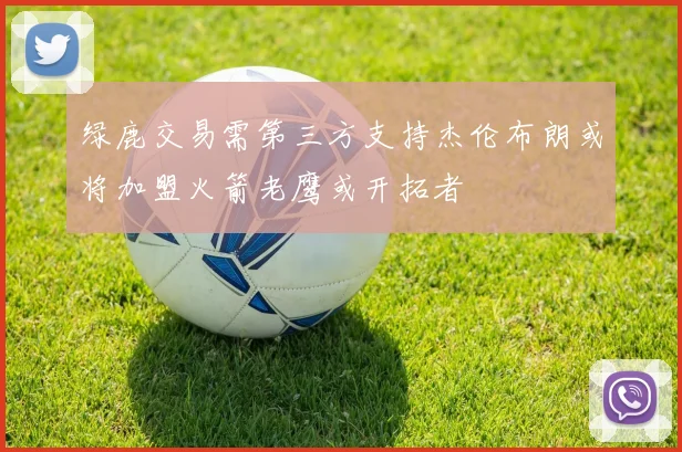 绿鹿交易需第三方支持杰伦布朗或将加盟火箭老鹰或开拓者