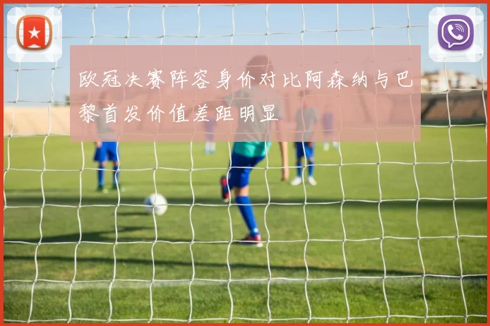 欧冠决赛阵容身价对比阿森纳与巴黎首发价值差距明显