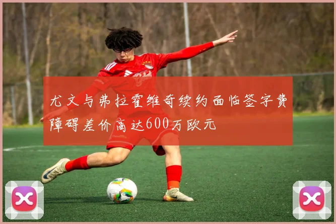 尤文与弗拉霍维奇续约面临签字费障碍差价高达600万欧元