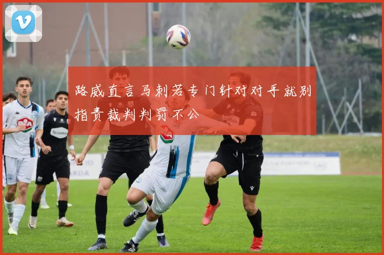 路威直言马刺若专门针对对手就别指责裁判判罚不公