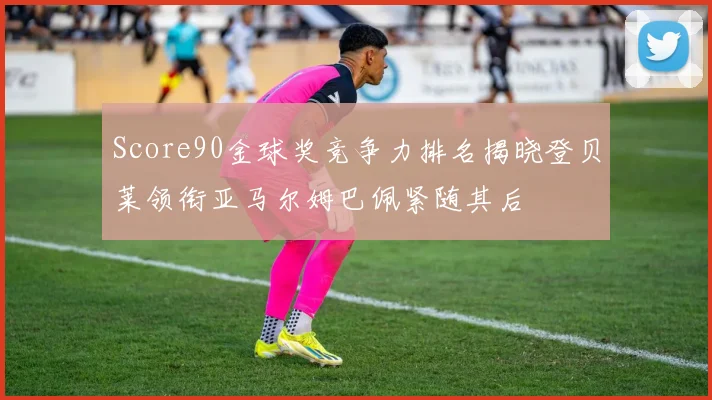 Score90金球奖竞争力排名揭晓登贝莱领衔亚马尔姆巴佩紧随其后