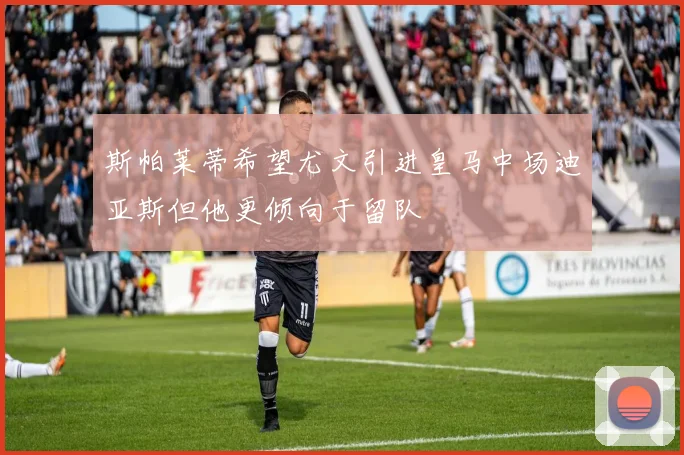 斯帕莱蒂希望尤文引进皇马中场迪亚斯但他更倾向于留队