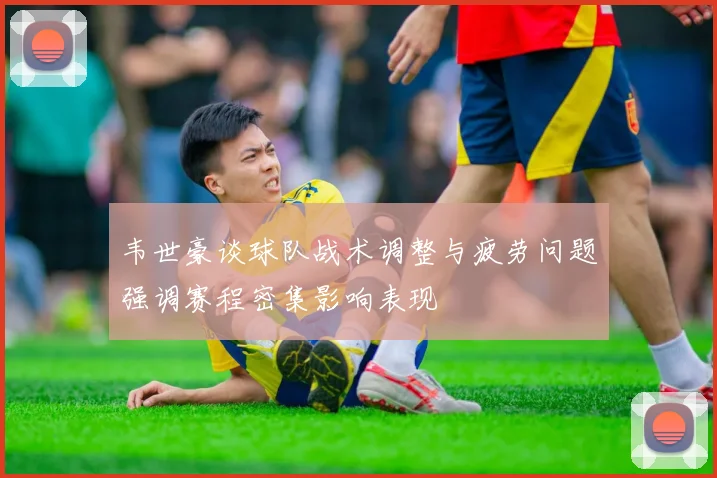 韦世豪谈球队战术调整与疲劳问题强调赛程密集影响表现