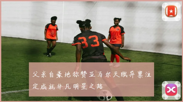 父亲自豪地称赞亚马尔天赋异禀注定成就非凡明星之路