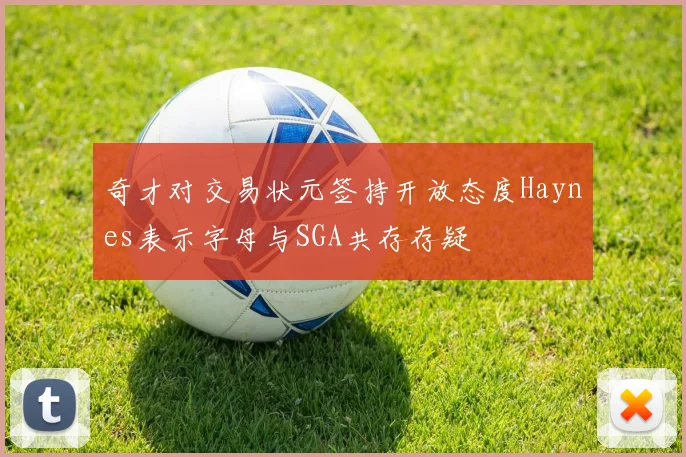 奇才对交易状元签持开放态度Haynes表示字母与SGA共存存疑