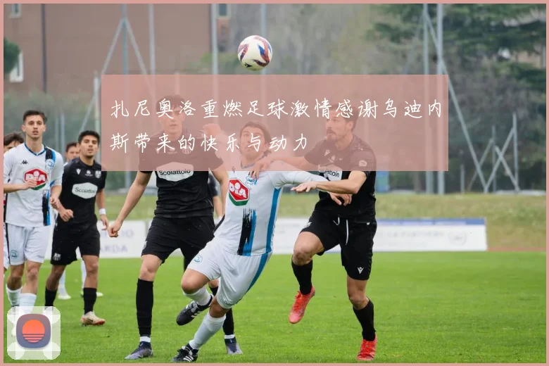 扎尼奥洛重燃足球激情感谢乌迪内斯带来的快乐与动力