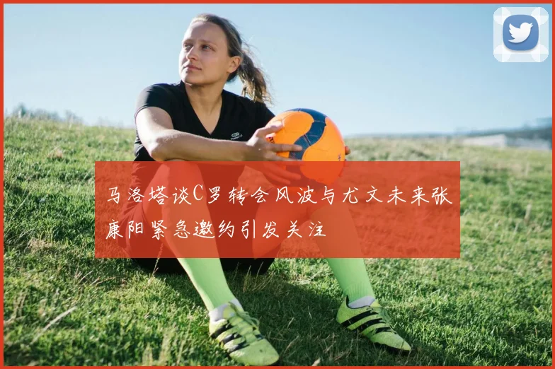 马洛塔谈C罗转会风波与尤文未来张康阳紧急邀约引发关注