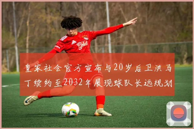 皇家社会官方宣布与20岁后卫洪马丁续约至2032年展现球队长远规划