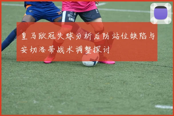 皇马欧冠失球分析后防站位缺陷与安切洛蒂战术调整探讨