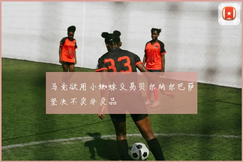 马竞欲用小蜘蛛交易贝尔纳尔巴萨坚决不卖非卖品
