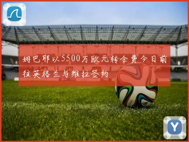 姆巴耶以5500万欧元转会费今日前往英格兰与维拉签约
