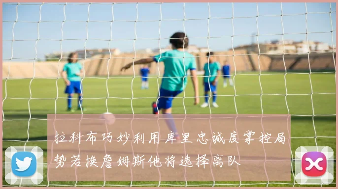 拉科布巧妙利用库里忠诚度掌控局势若换詹姆斯他将选择离队