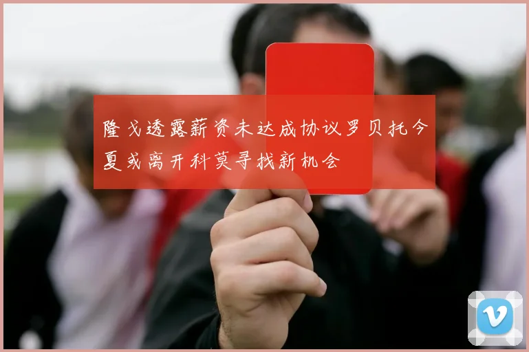 隆戈透露薪资未达成协议罗贝托今夏或离开科莫寻找新机会