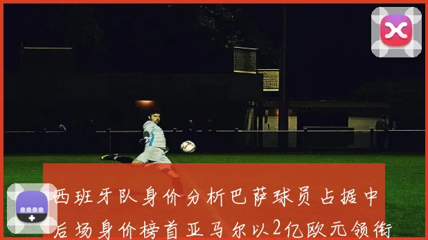 西班牙队身价分析巴萨球员占据中后场身价榜首亚马尔以2亿欧元领衔