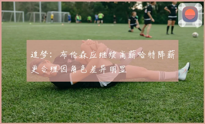 追梦：布伦森应继续高薪哈特降薪更合理因角色差异明显