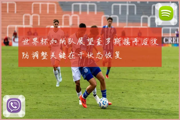 世界杯加纳队展望奎罗斯接手后攻防调整关键在于状态恢复