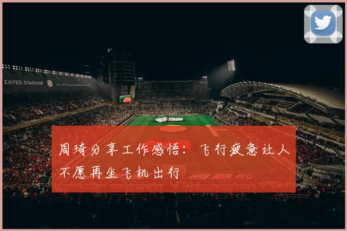 周琦分享工作感悟：飞行疲惫让人不愿再坐飞机出行