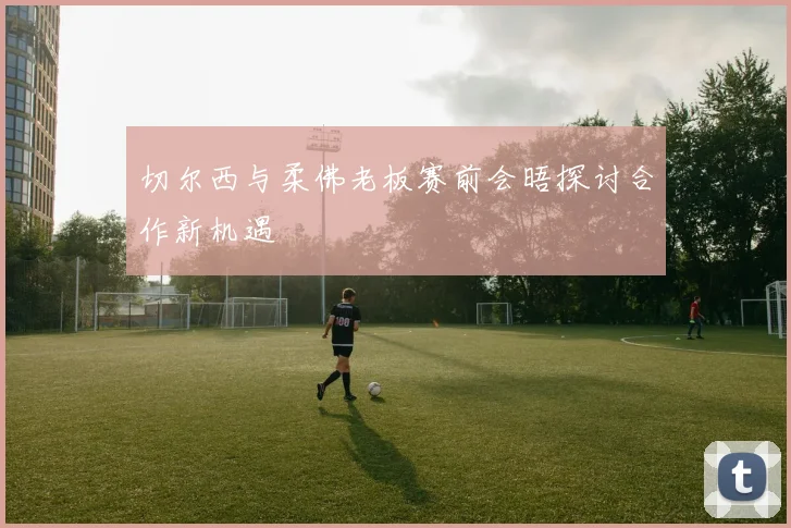 切尔西与柔佛老板赛前会晤探讨合作新机遇