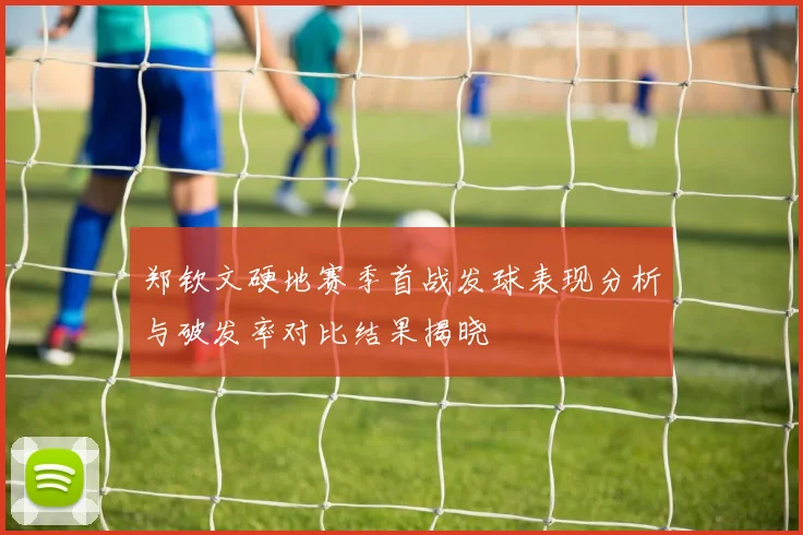 郑钦文硬地赛季首战发球表现分析与破发率对比结果揭晓