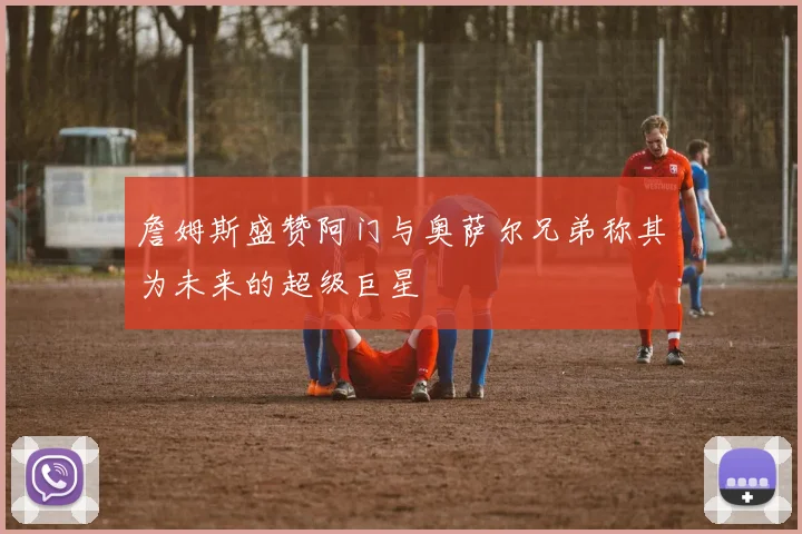 詹姆斯盛赞阿门与奥萨尔兄弟称其为未来的超级巨星